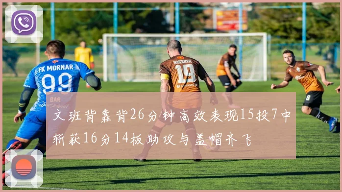 文班背靠背26分钟高效表现15投7中斩获16分14板助攻与盖帽齐飞