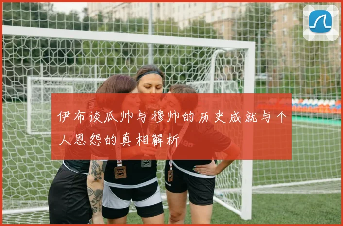 伊布谈瓜帅与穆帅的历史成就与个人恩怨的真相解析