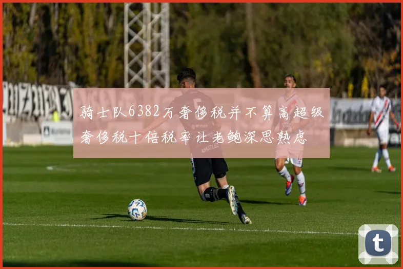 骑士队6382万奢侈税并不算高超级奢侈税十倍税率让老鲍深思熟虑
