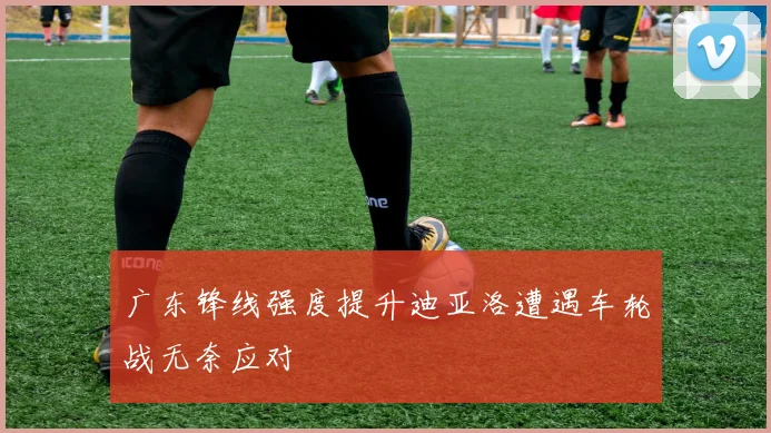 广东锋线强度提升迪亚洛遭遇车轮战无奈应对