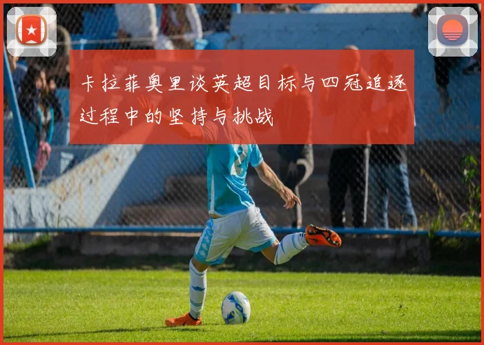 卡拉菲奥里谈英超目标与四冠追逐过程中的坚持与挑战