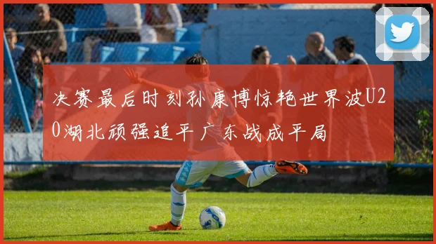 决赛最后时刻孙康博惊艳世界波U20湖北顽强追平广东战成平局