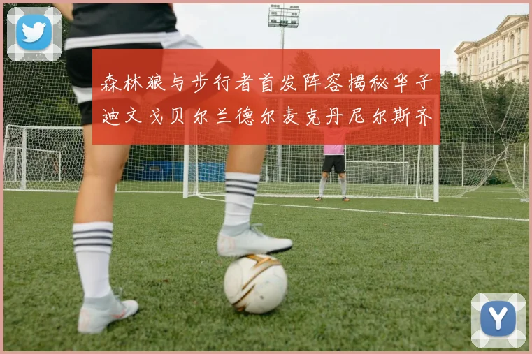 森林狼与步行者首发阵容揭秘华子迪文戈贝尔兰德尔麦克丹尼尔斯齐聚一堂