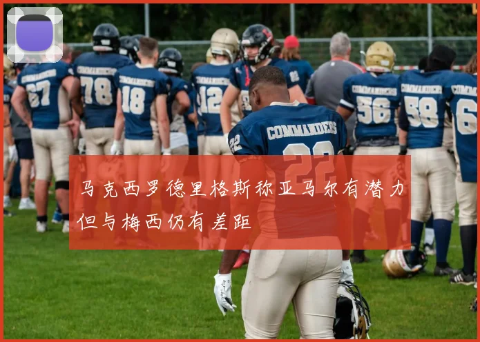 马克西罗德里格斯称亚马尔有潜力但与梅西仍有差距