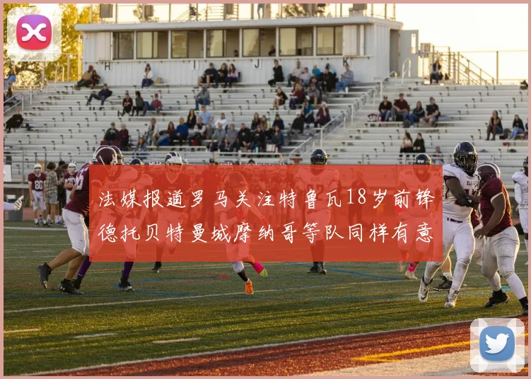 法媒报道罗马关注特鲁瓦18岁前锋德托贝特曼城摩纳哥等队同样有意
