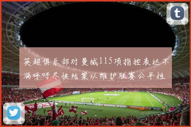 英超俱乐部对曼城115项指控表达不满呼吁尽快结案以维护联赛公平性