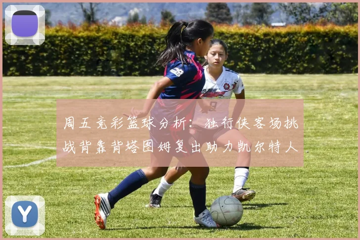周五竞彩篮球分析：独行侠客场挑战背靠背塔图姆复出助力凯尔特人