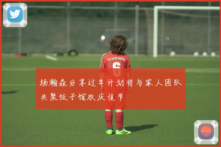 杨瀚森分享过年计划将与家人团队共聚饺子馆欢庆佳节