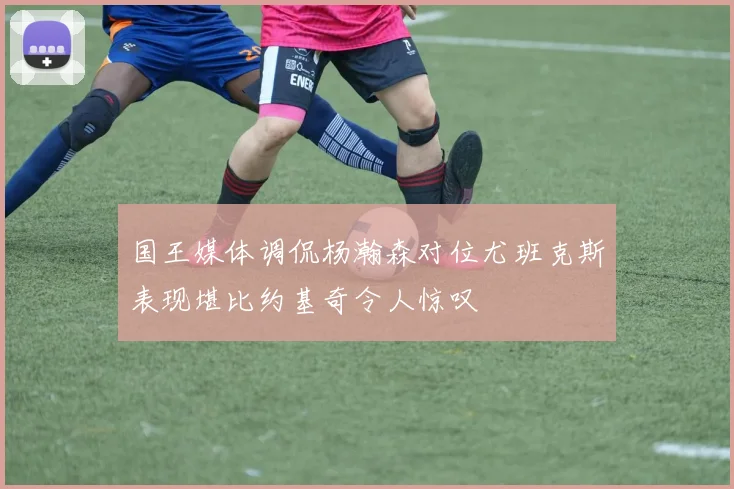 国王媒体调侃杨瀚森对位尤班克斯表现堪比约基奇令人惊叹
