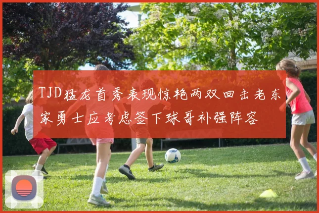 TJD猛龙首秀表现惊艳两双回击老东家勇士应考虑签下球哥补强阵容