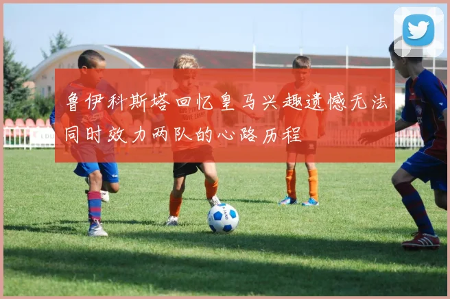 鲁伊科斯塔回忆皇马兴趣遗憾无法同时效力两队的心路历程