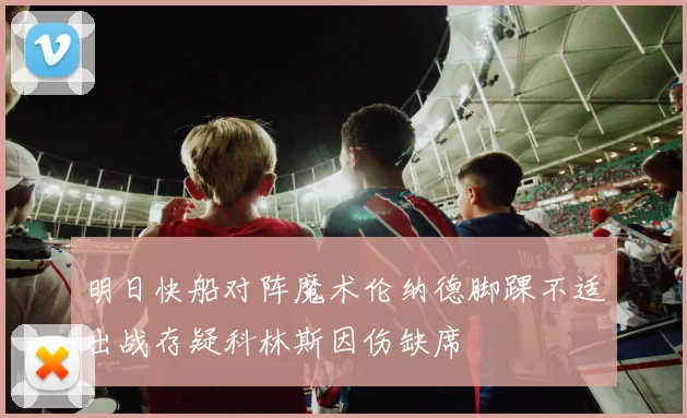 明日快船对阵魔术伦纳德脚踝不适出战存疑科林斯因伤缺席