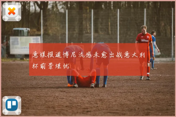 意媒报道博尼流感未愈出战意大利杯前景堪忧