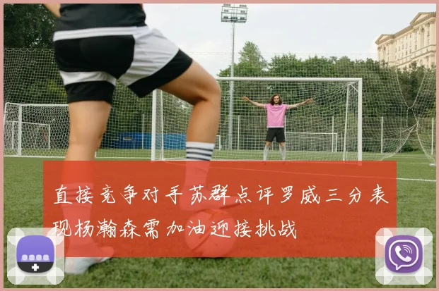 直接竞争对手苏群点评罗威三分表现杨瀚森需加油迎接挑战