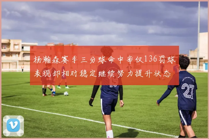 杨瀚森赛季三分球命中率仅136罚球表现却相对稳定继续努力提升状态