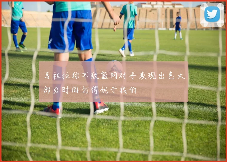 马祖拉称不敌篮网对手表现出色大部分时间打得优于我们