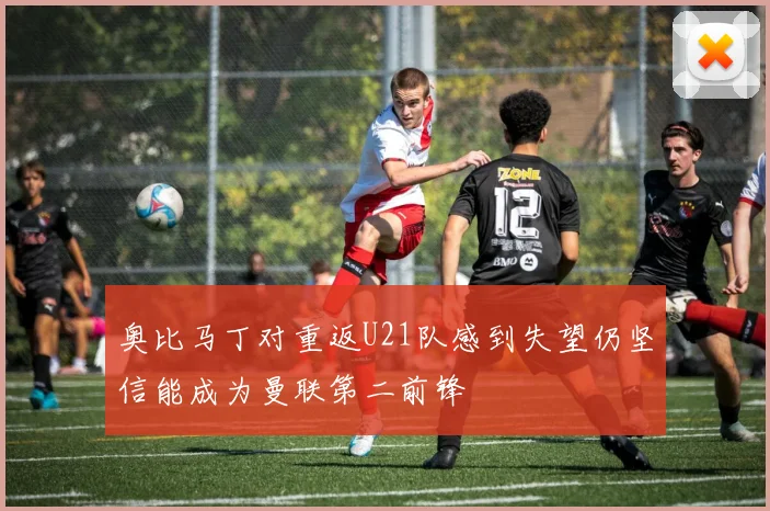 奥比马丁对重返U21队感到失望仍坚信能成为曼联第二前锋