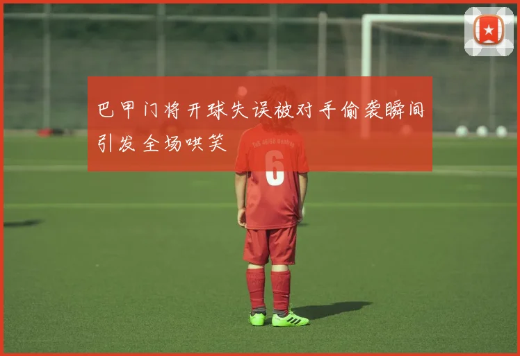 巴甲门将开球失误被对手偷袭瞬间引发全场哄笑