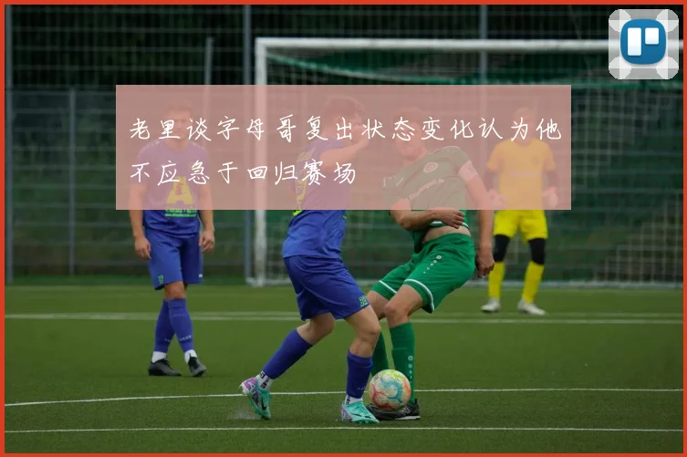 老里谈字母哥复出状态变化认为他不应急于回归赛场