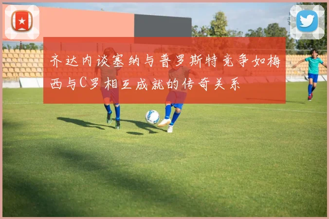 齐达内谈塞纳与普罗斯特竞争如梅西与C罗相互成就的传奇关系
