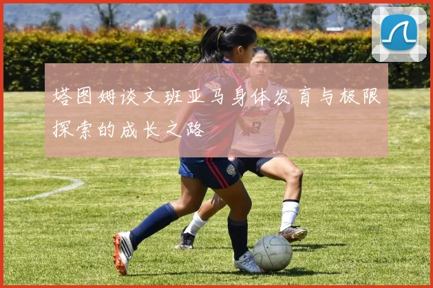 塔图姆谈文班亚马身体发育与极限探索的成长之路