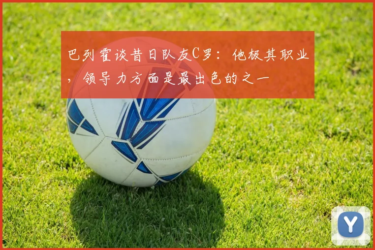 巴列霍谈昔日队友C罗：他极其职业，领导力方面是最出色的之一